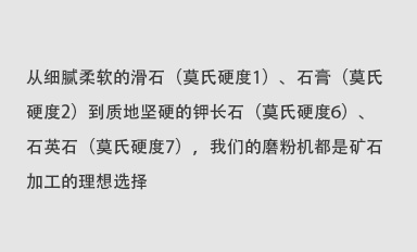 從細(xì)膩柔軟的滑石（莫氏硬度1）、石膏（莫氏硬度2）到質(zhì)地堅(jiān)硬的鉀長(zhǎng)石（莫氏硬度6）、石英石（莫氏硬度7），我們的磨粉機(jī)都是礦石加工的理想選擇。